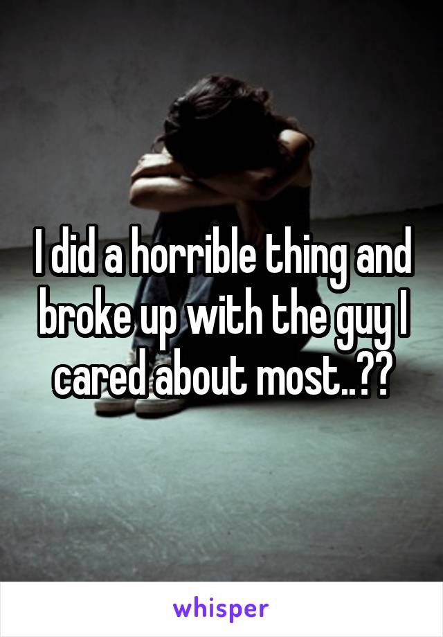 I did a horrible thing and broke up with the guy I cared about most..😣💔