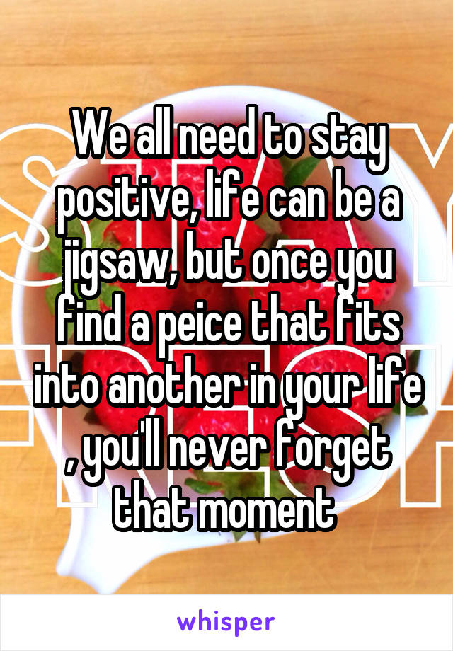 We all need to stay positive, life can be a jigsaw, but once you find a peice that fits into another in your life , you'll never forget that moment 