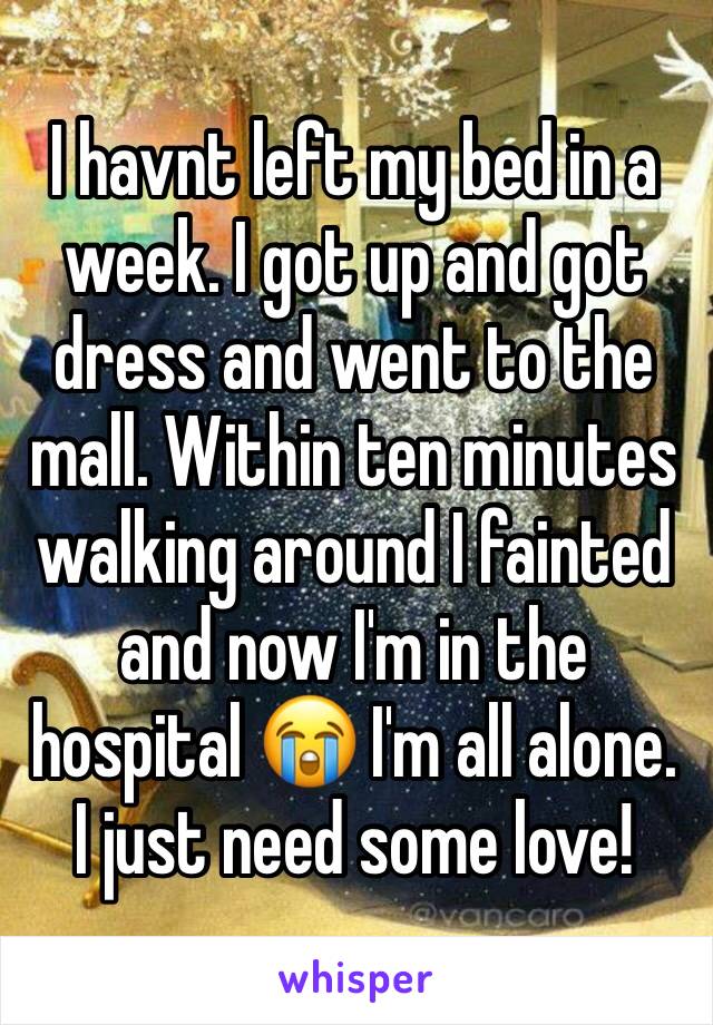 I havnt left my bed in a week. I got up and got dress and went to the mall. Within ten minutes walking around I fainted and now I'm in the hospital 😭 I'm all alone. I just need some love! 