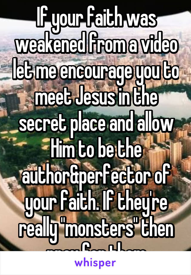 If your faith was weakened from a video let me encourage you to meet Jesus in the secret place and allow Him to be the author&perfector of your faith. If they're really "monsters" then pray for them