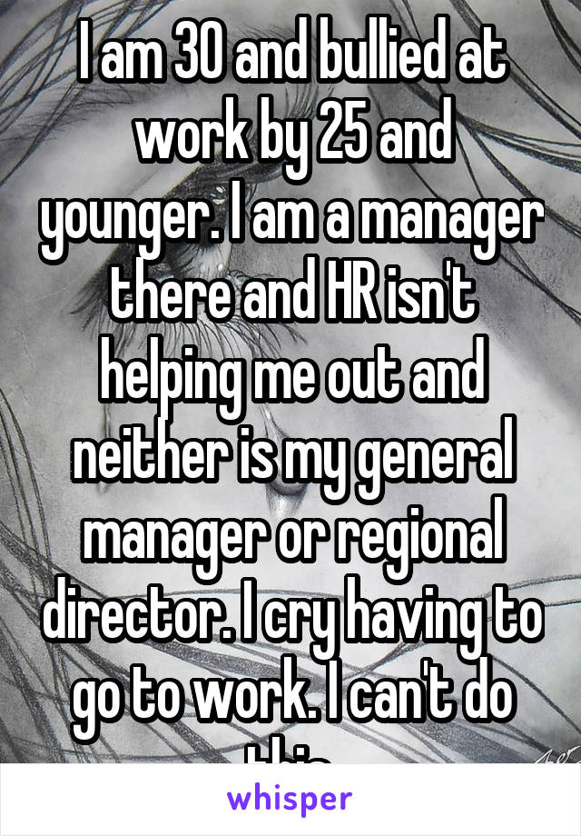 I am 30 and bullied at work by 25 and younger. I am a manager there and HR isn't helping me out and neither is my general manager or regional director. I cry having to go to work. I can't do this.