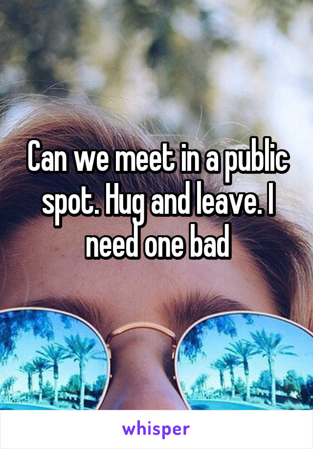Can we meet in a public spot. Hug and leave. I need one bad
