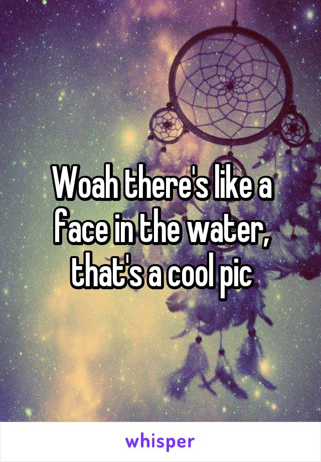 Woah there's like a face in the water, that's a cool pic