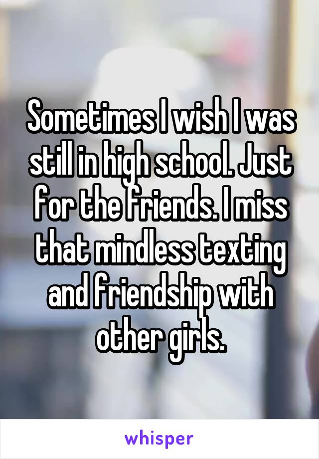 Sometimes I wish I was still in high school. Just for the friends. I miss that mindless texting and friendship with other girls.