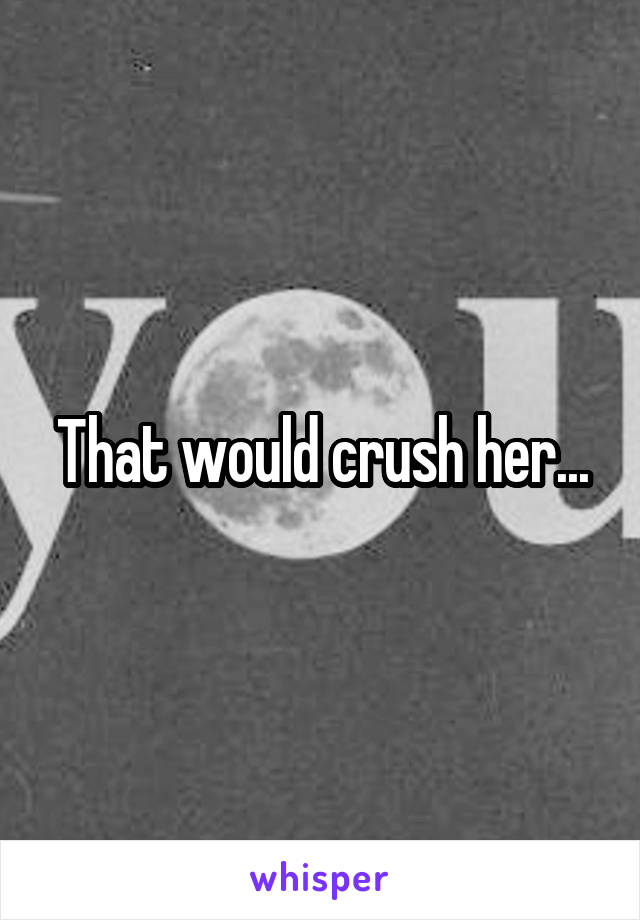 That would crush her...