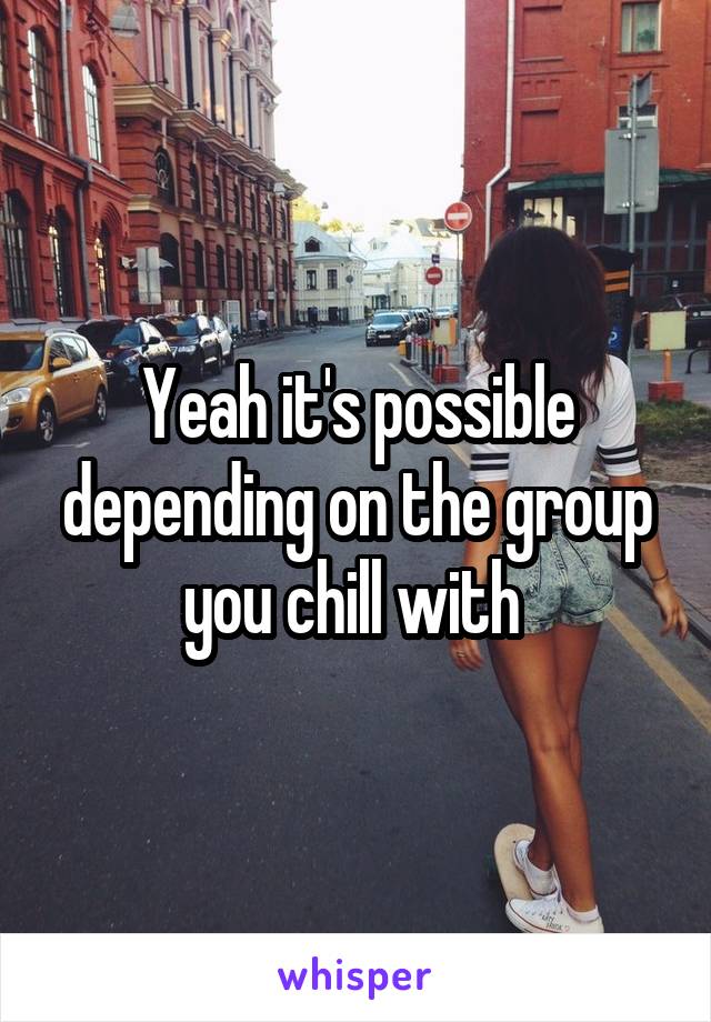 Yeah it's possible depending on the group you chill with 
