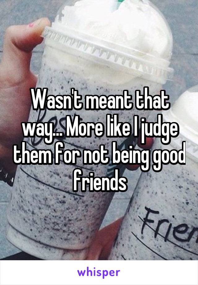 Wasn't meant that way... More like I judge them for not being good friends