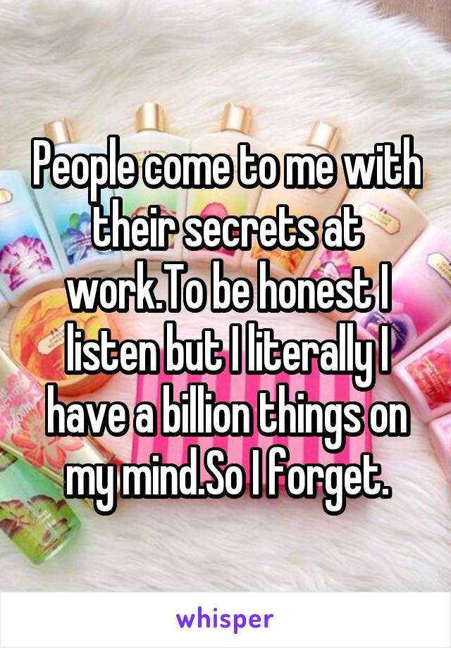 People come to me with their secrets at work.To be honest I listen but I literally I have a billion things on my mind.So I forget.