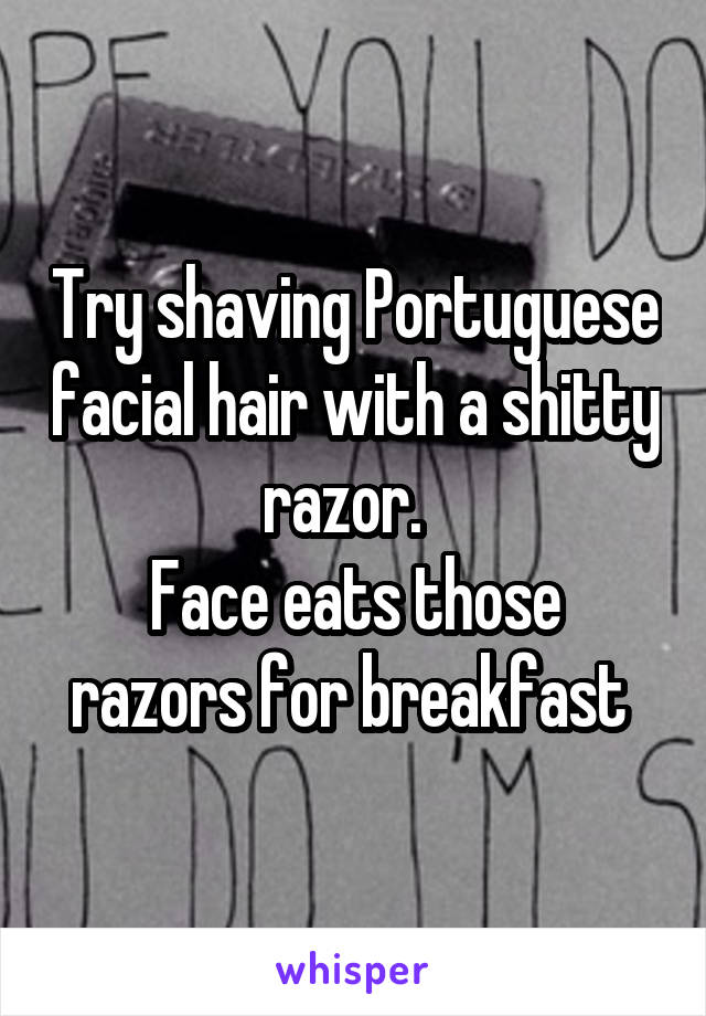 Try shaving Portuguese facial hair with a shitty razor.  
Face eats those razors for breakfast 