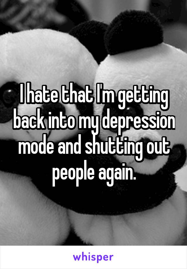 I hate that I'm getting back into my depression mode and shutting out people again.