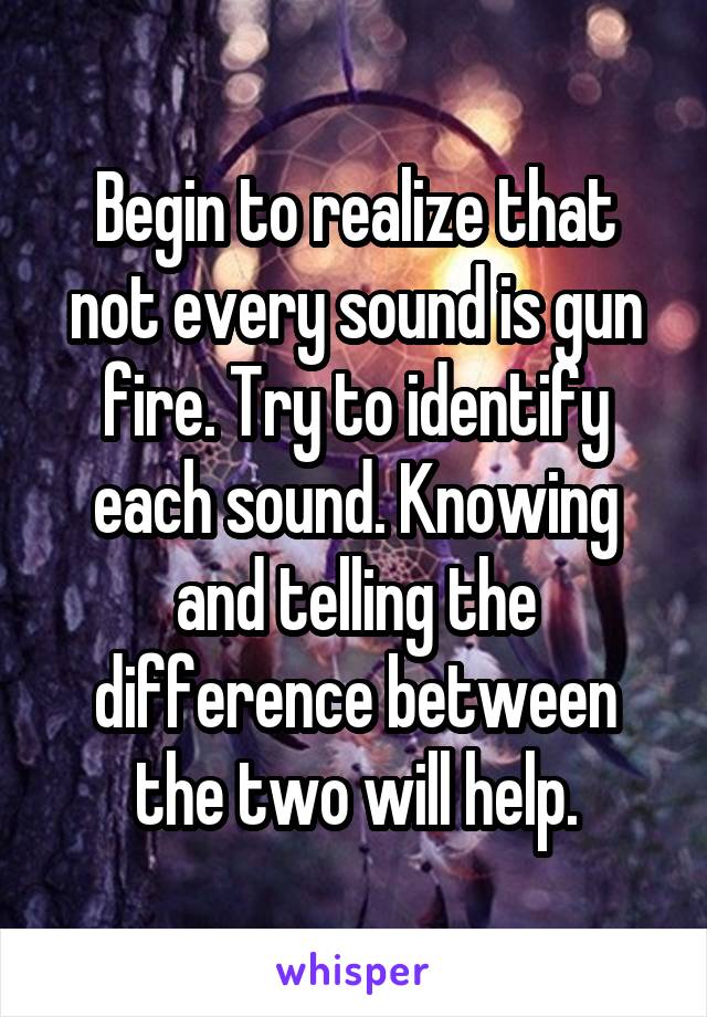 Begin to realize that not every sound is gun fire. Try to identify each sound. Knowing and telling the difference between the two will help.
