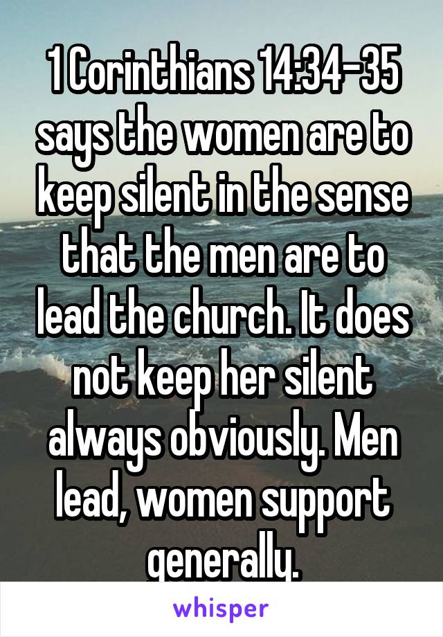 1 Corinthians 14:34-35 says the women are to keep silent in the sense that the men are to lead the church. It does not keep her silent always obviously. Men lead, women support generally.