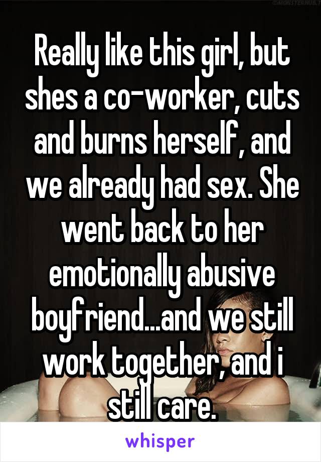Really like this girl, but shes a co-worker, cuts and burns herself, and we already had sex. She went back to her emotionally abusive boyfriend...and we still work together, and i still care.
