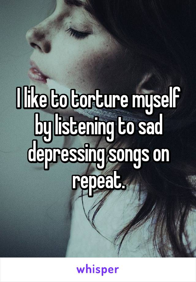 I like to torture myself by listening to sad depressing songs on repeat.