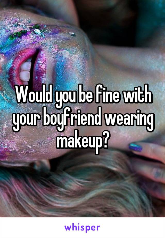 Would you be fine with your boyfriend wearing makeup?
