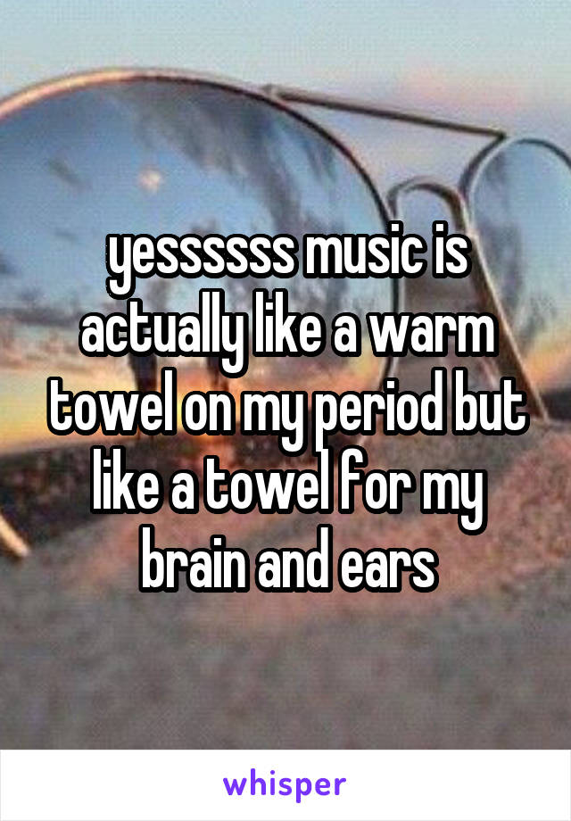 yessssss music is actually like a warm towel on my period but like a towel for my brain and ears