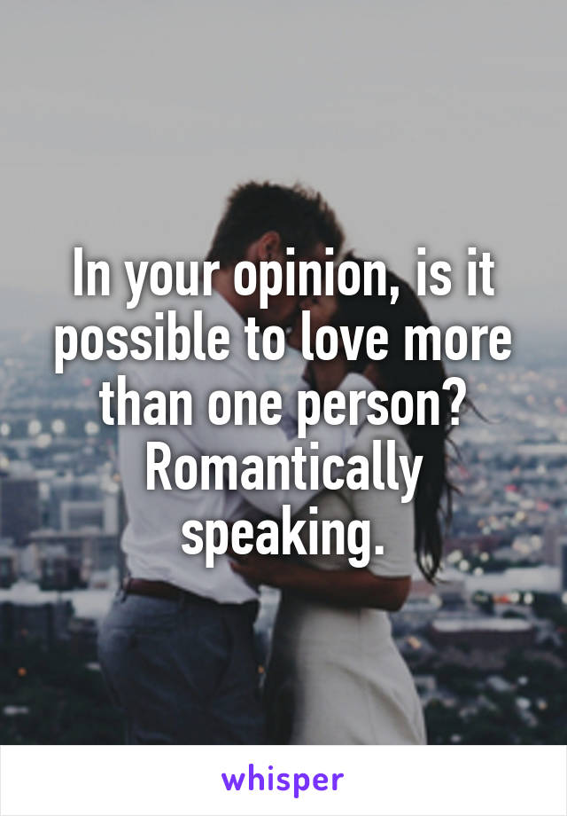 In your opinion, is it possible to love more than one person? Romantically speaking.