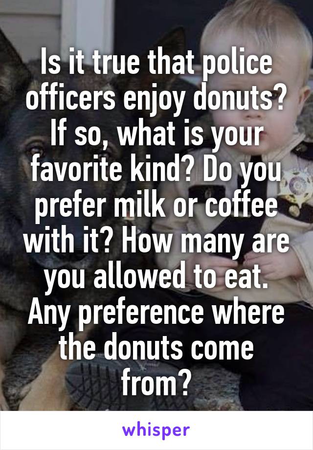 Is it true that police officers enjoy donuts? If so, what is your favorite kind? Do you prefer milk or coffee with it? How many are you allowed to eat. Any preference where the donuts come from?