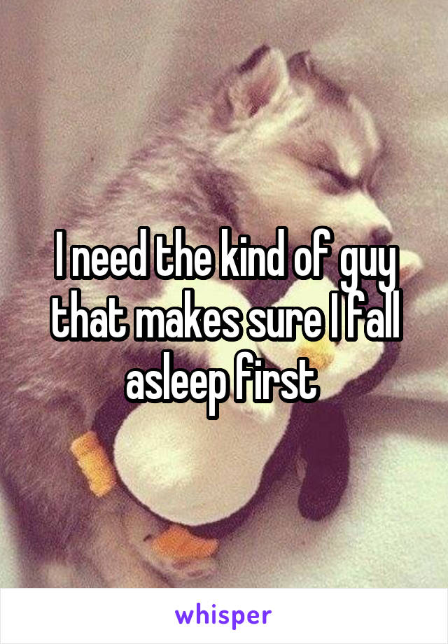 I need the kind of guy that makes sure I fall asleep first 