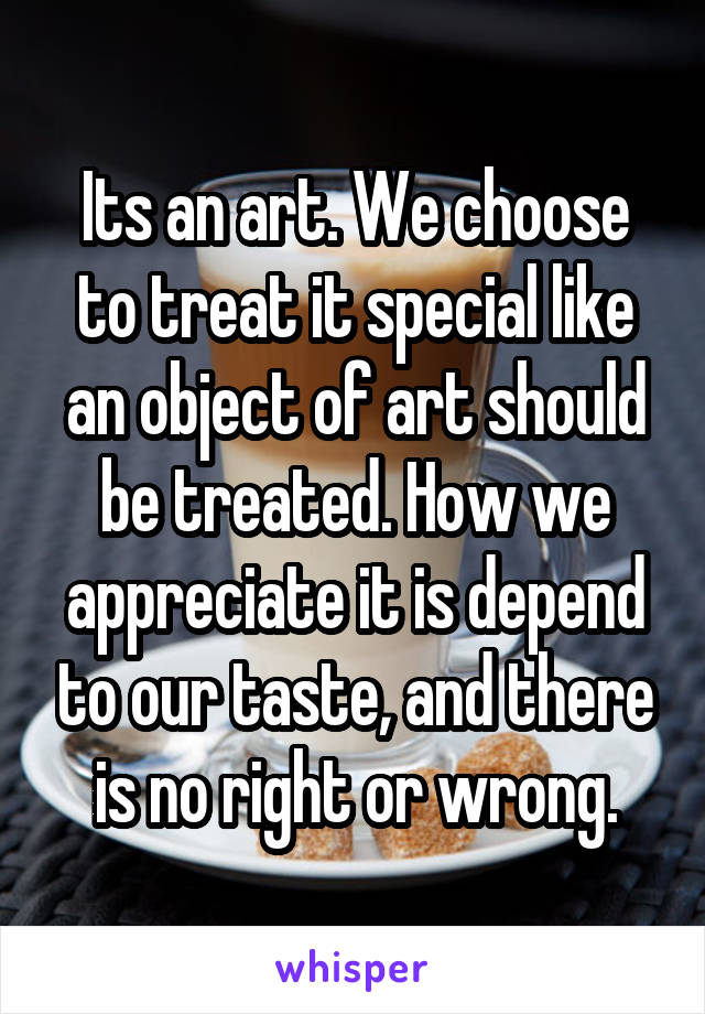 Its an art. We choose to treat it special like an object of art should be treated. How we appreciate it is depend to our taste, and there is no right or wrong.