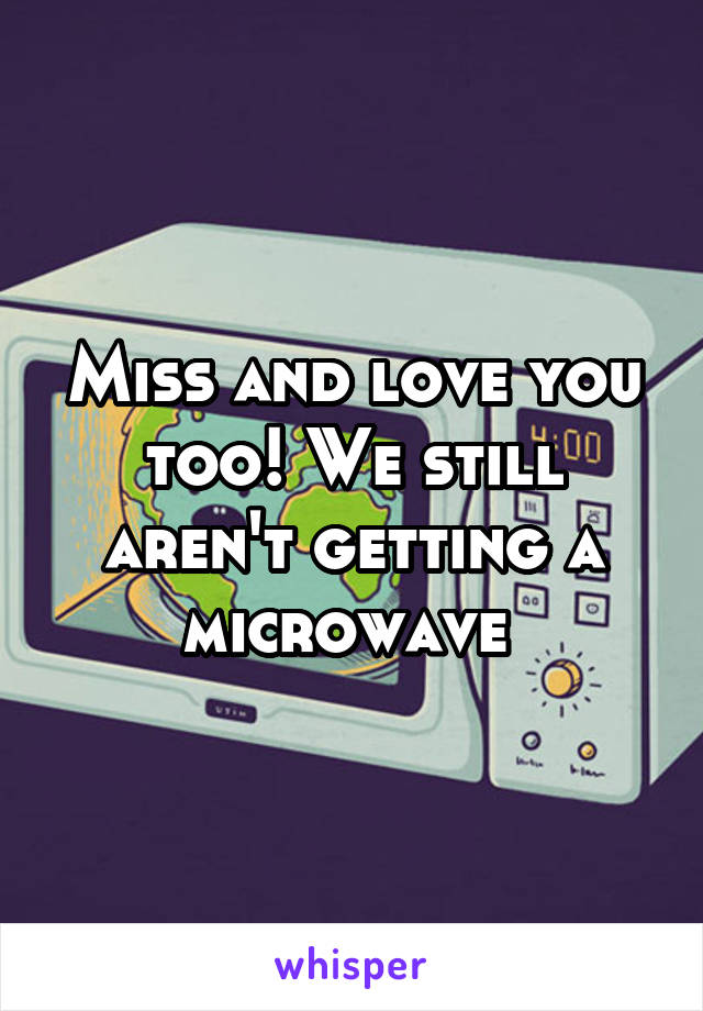 Miss and love you too! We still aren't getting a microwave 