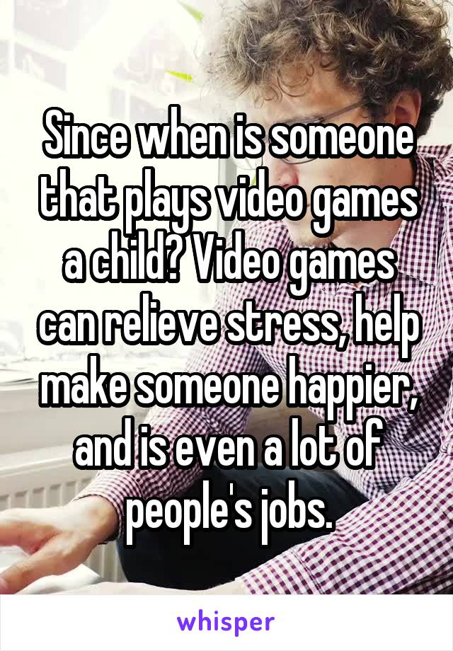 Since when is someone that plays video games a child? Video games can relieve stress, help make someone happier, and is even a lot of people's jobs.