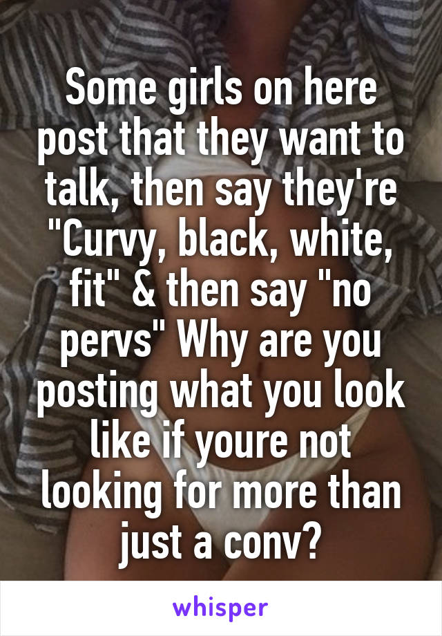 Some girls on here post that they want to talk, then say they're "Curvy, black, white, fit" & then say "no pervs" Why are you posting what you look like if youre not looking for more than just a conv?