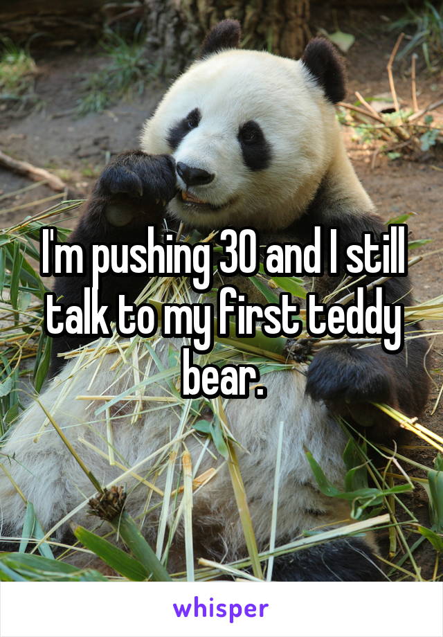 I'm pushing 30 and I still talk to my first teddy bear.
