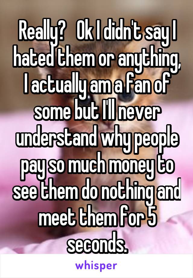 Really?   Ok I didn't say I hated them or anything, I actually am a fan of some but I'll never understand why people pay so much money to see them do nothing and meet them for 5 seconds.