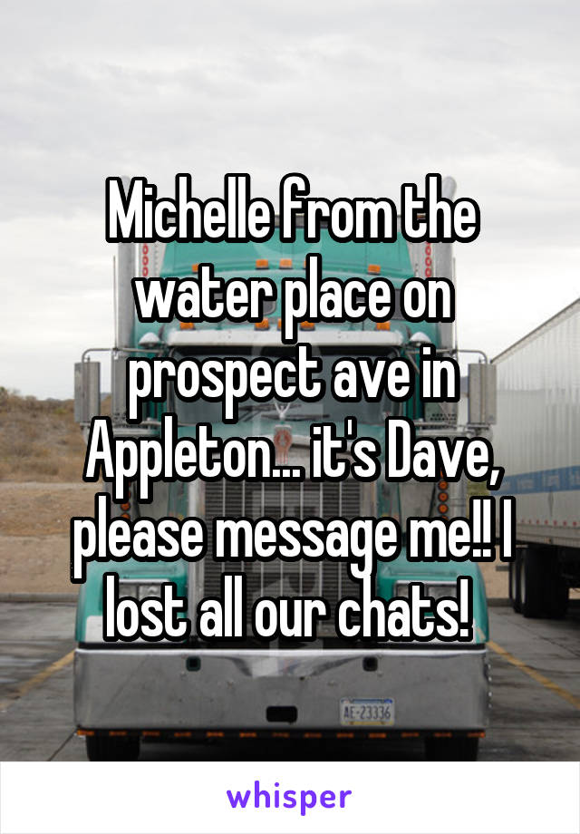 Michelle from the water place on prospect ave in Appleton... it's Dave, please message me!! I lost all our chats! 