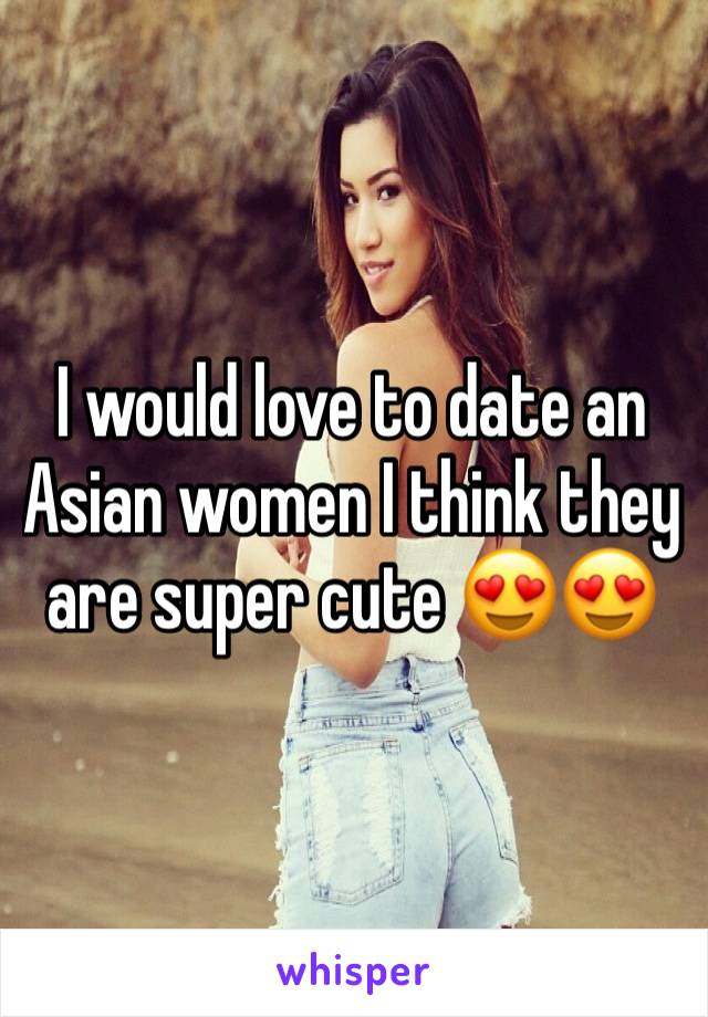 I would love to date an Asian women I think they are super cute 😍😍