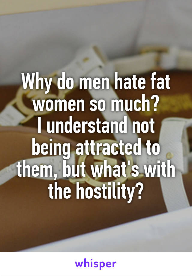 Why do men hate fat women so much?
I understand not being attracted to them, but what's with the hostility?