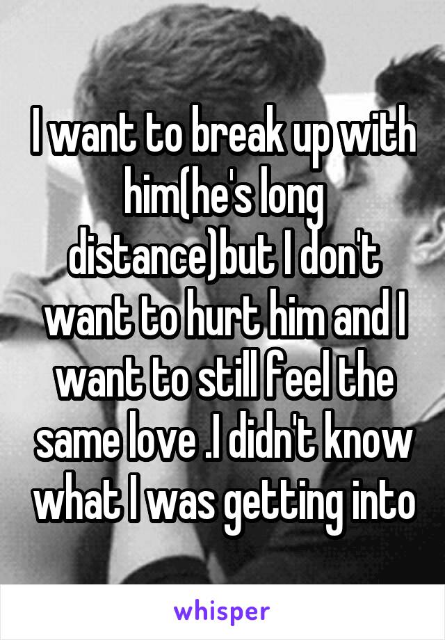 I want to break up with him(he's long distance)but I don't want to hurt him and I want to still feel the same love .I didn't know what I was getting into