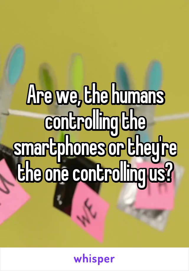 Are we, the humans controlling the smartphones or they're the one controlling us?