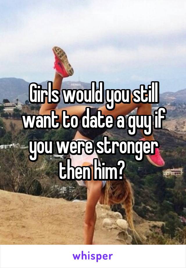 Girls would you still want to date a guy if you were stronger then him? 