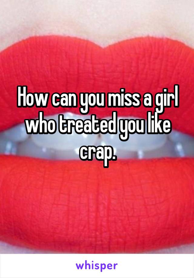 How can you miss a girl who treated you like crap.
