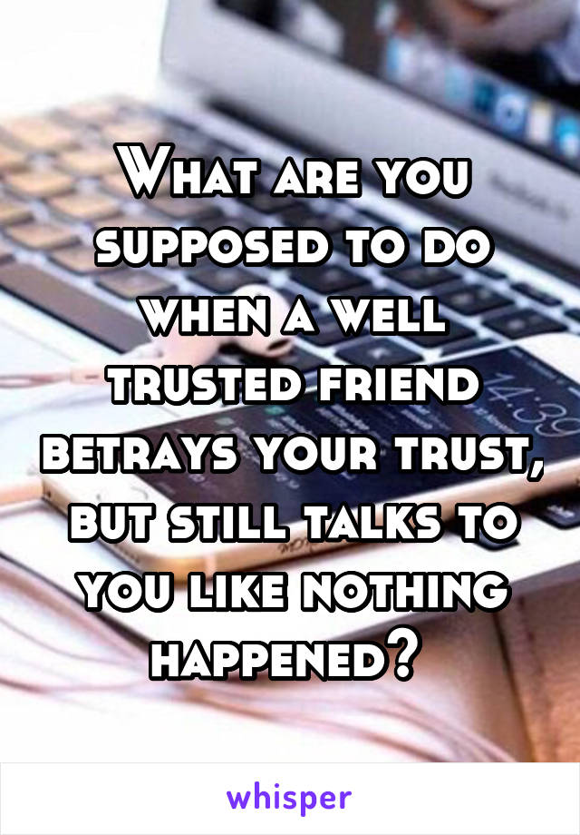 What are you supposed to do when a well trusted friend betrays your trust, but still talks to you like nothing happened? 