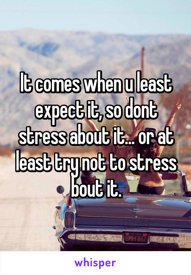 It comes when u least expect it, so dont stress about it... or at least try not to stress bout it.