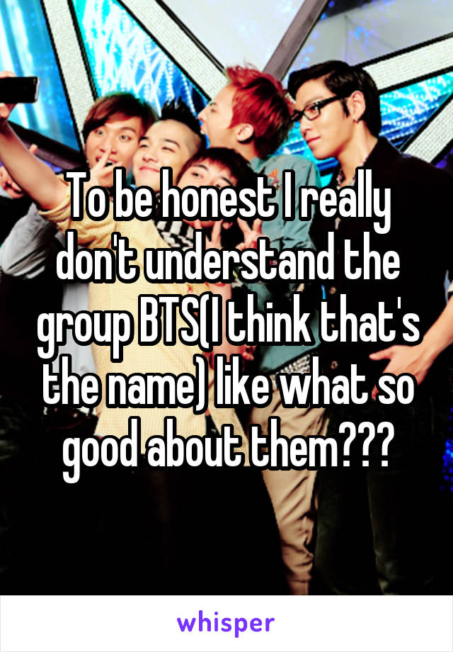To be honest I really don't understand the group BTS(I think that's the name) like what so good about them???