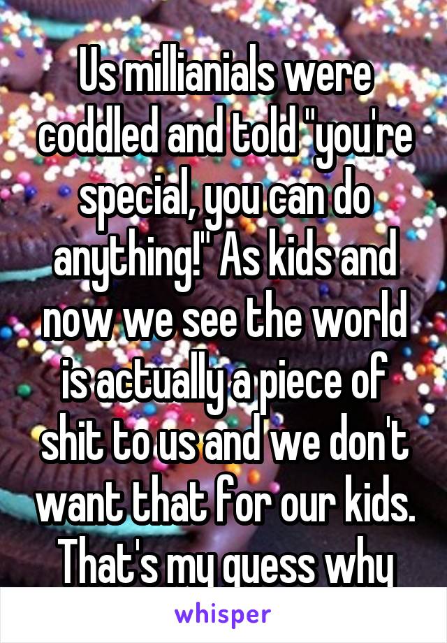 Us millianials were coddled and told "you're special, you can do anything!" As kids and now we see the world is actually a piece of shit to us and we don't want that for our kids. That's my guess why