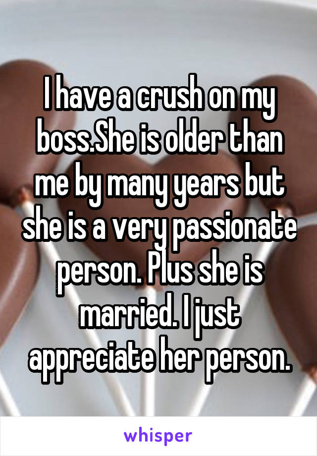 I have a crush on my boss.She is older than me by many years but she is a very passionate person. Plus she is married. I just appreciate her person.