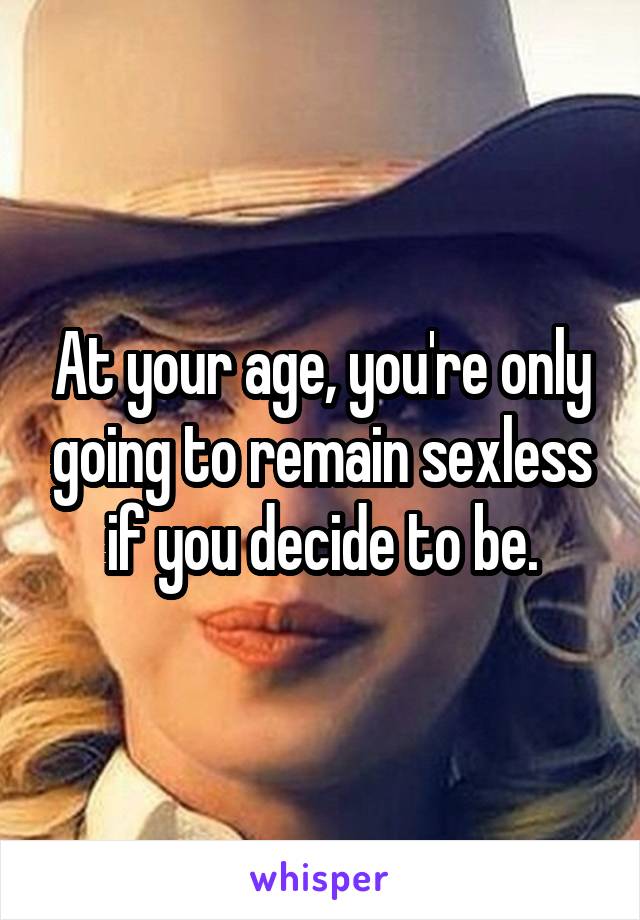 At your age, you're only going to remain sexless if you decide to be.