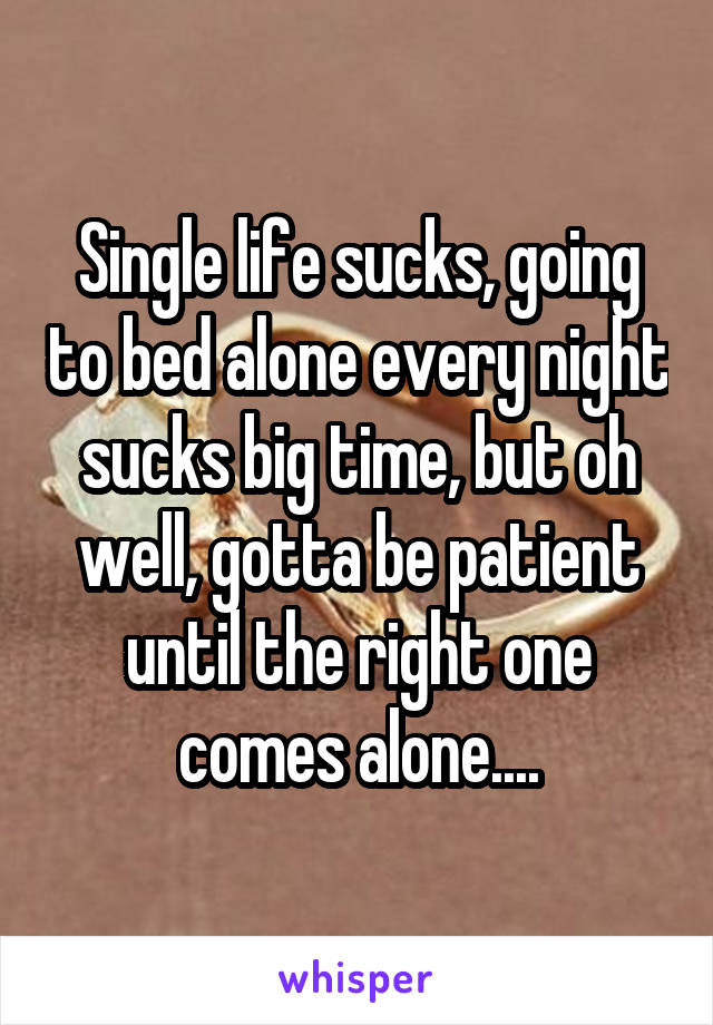 Single life sucks, going to bed alone every night sucks big time, but oh well, gotta be patient until the right one comes alone....