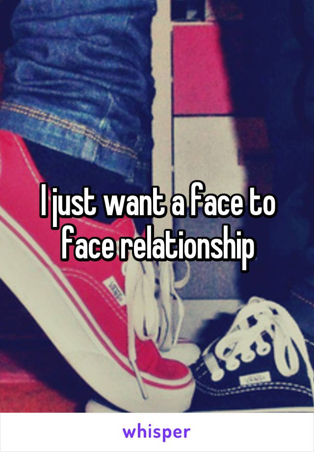 I just want a face to face relationship