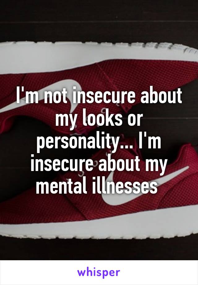 I'm not insecure about my looks or personality... I'm insecure about my mental illnesses 