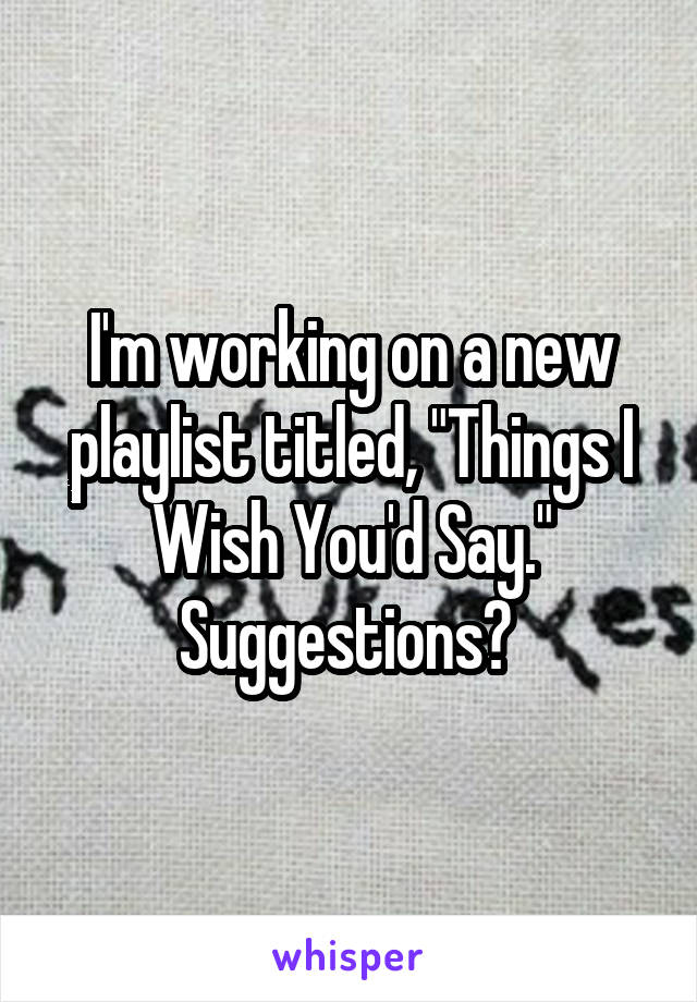 I'm working on a new playlist titled, "Things I Wish You'd Say." Suggestions? 