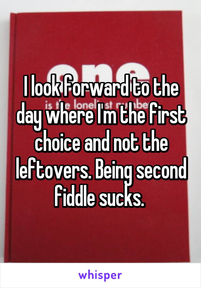 I look forward to the day where I'm the first choice and not the leftovers. Being second fiddle sucks. 