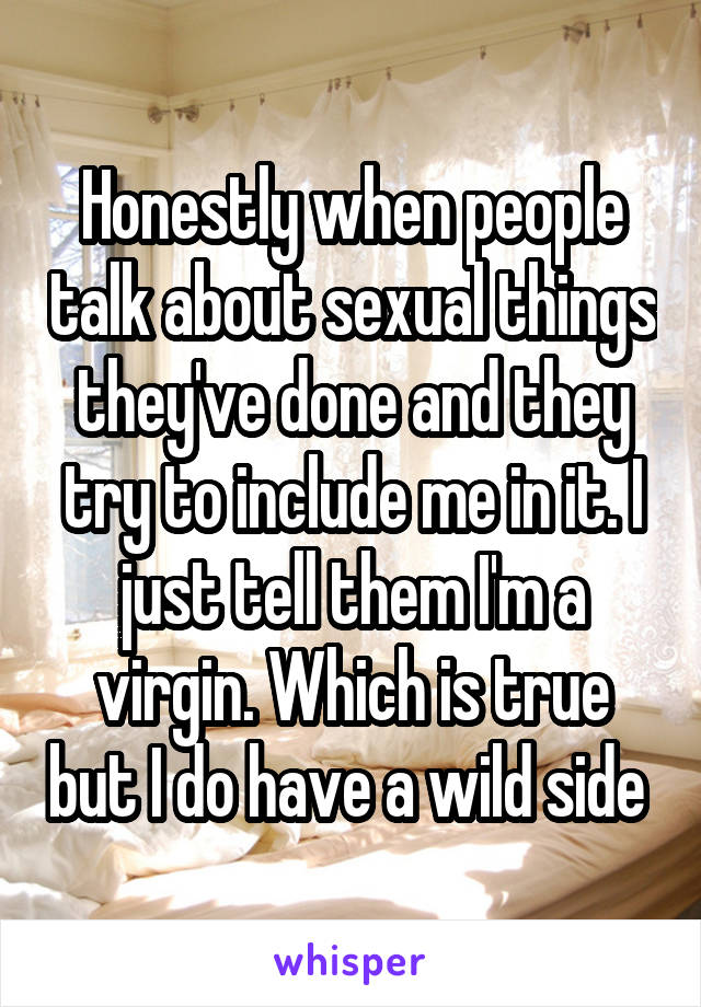 Honestly when people talk about sexual things they've done and they try to include me in it. I just tell them I'm a virgin. Which is true but I do have a wild side 