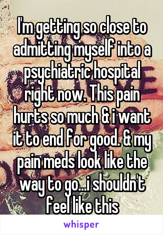 I'm getting so close to admitting myself into a psychiatric hospital right now. This pain hurts so much & i want it to end for good. & my pain meds look like the way to go...i shouldn't feel like this