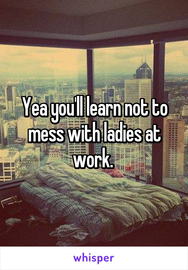 Yea you'll learn not to mess with ladies at work. 